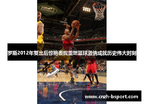 罗斯2012年复出后惊艳表现重燃篮球激情成就历史伟大时刻 罗斯2012年复出后惊艳表现重燃篮球激情成就历史伟大时刻