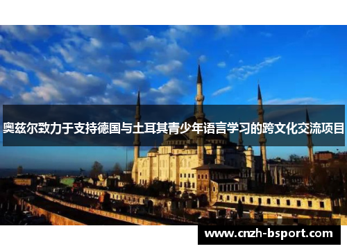 奥兹尔致力于支持德国与土耳其青少年语言学习的跨文化交流项目 奥兹尔致力于支持德国与土耳其青少年语言学习的跨文化交流项目