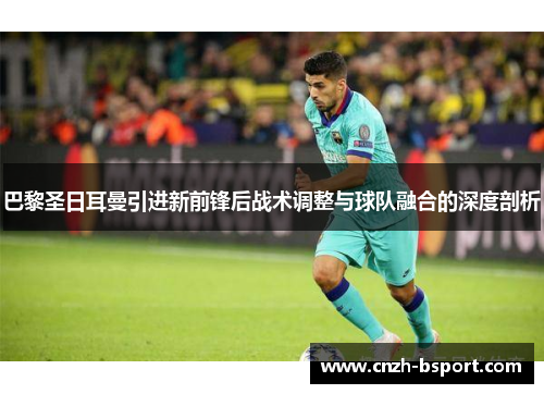 巴黎圣日耳曼引进新前锋后战术调整与球队融合的深度剖析