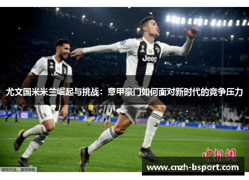 尤文国米米兰崛起与挑战:意甲豪门如何面对新时代的竞争压力 尤文国米米兰崛起与挑战:意甲豪门如何面对新时代的竞争压力