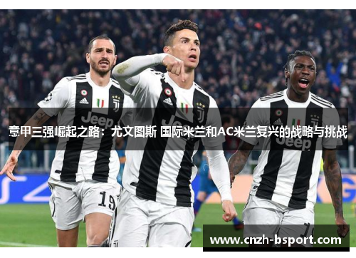 意甲三强崛起之路:尤文图斯 国际米兰和AC米兰复兴的战略与挑战 意甲三强崛起之路:尤文图斯 国际米兰和AC米兰复兴的战略与挑战