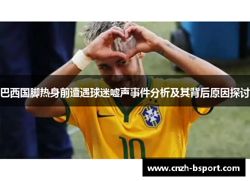 巴西国脚热身前遭遇球迷嘘声事件分析及其背后原因探讨