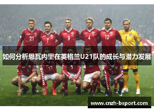 如何分析恩瓦内里在英格兰U21队的成长与潜力发展