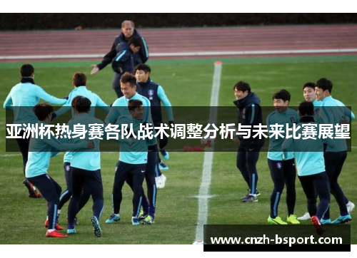 亚洲杯热身赛各队战术调整分析与未来比赛展望