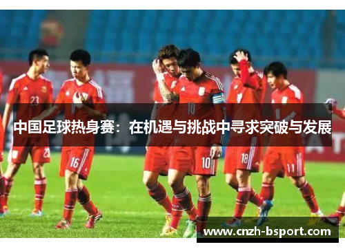 中国足球热身赛：在机遇与挑战中寻求突破与发展