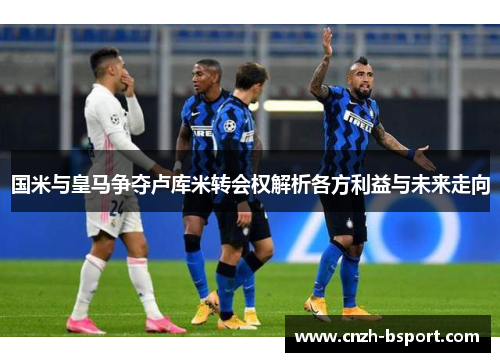 国米与皇马争夺卢库米转会权解析各方利益与未来走向 国米与皇马争夺卢库米转会权解析各方利益与未来走向