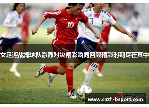 女足迎战海地队激烈对决精彩瞬间回顾精彩时刻尽在其中