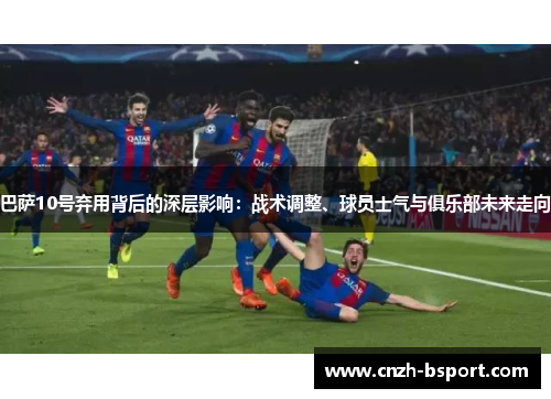 巴萨10号弃用背后的深层影响:战术调整、球员士气与俱乐部未来走向 巴萨10号弃用背后的深层影响:战术调整、球员士气与俱乐部未来走向