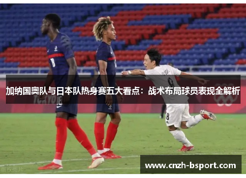 加纳国奥队与日本队热身赛五大看点：战术布局球员表现全解析
