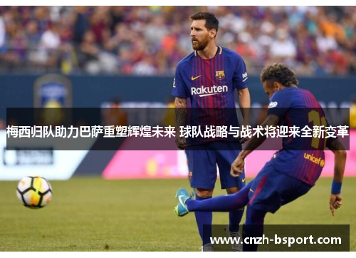 梅西归队助力巴萨重塑辉煌未来 球队战略与战术将迎来全新变革