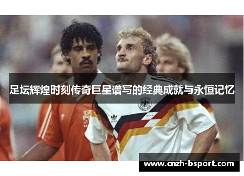 足坛辉煌时刻传奇巨星谱写的经典成就与永恒记忆