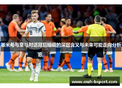 基米希与皇马对话背后暗藏的深层含义与未来可能走向分析