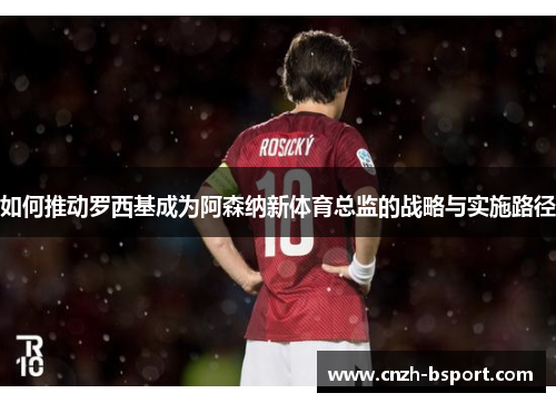 如何推动罗西基成为阿森纳新体育总监的战略与实施路径