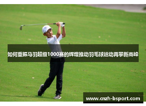 如何重振马羽超级1000赛的辉煌推动羽毛球运动再攀新高峰