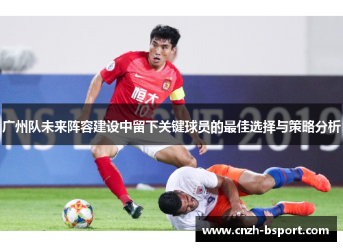 广州队未来阵容建设中留下关键球员的最佳选择与策略分析 广州队未来阵容建设中留下关键球员的最佳选择与策略分析