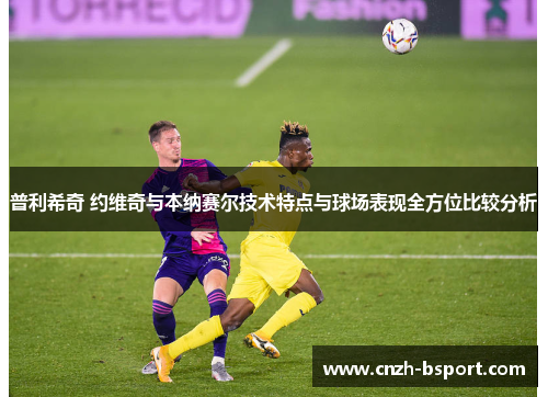 普利希奇 约维奇与本纳赛尔技术特点与球场表现全方位比较分析