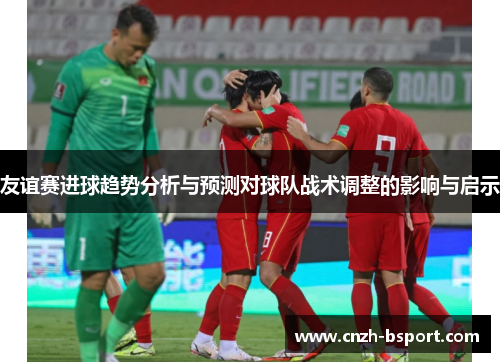 友谊赛进球趋势分析与预测对球队战术调整的影响与启示 友谊赛进球趋势分析与预测对球队战术调整的影响与启示