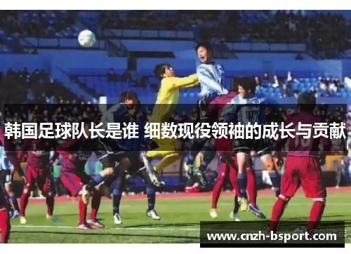 韩国足球队长是谁 细数现役领袖的成长与贡献 韩国足球队长是谁 细数现役领袖的成长与贡献
