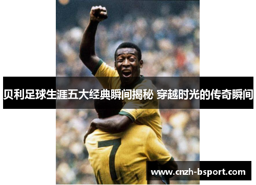 贝利足球生涯五大经典瞬间揭秘 穿越时光的传奇瞬间