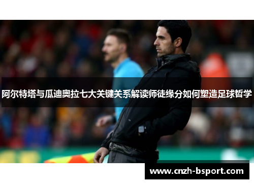 阿尔特塔与瓜迪奥拉七大关键关系解读师徒缘分如何塑造足球哲学