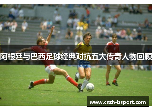 阿根廷与巴西足球经典对抗五大传奇人物回顾