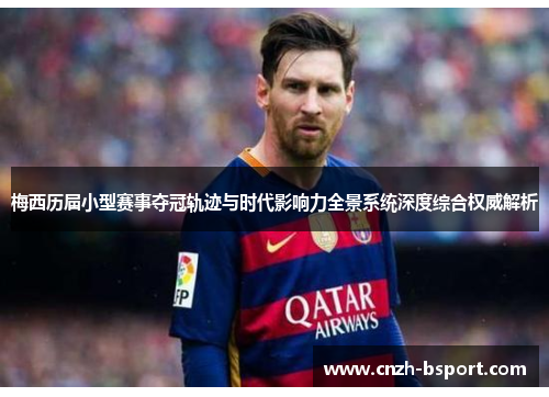 梅西历届小型赛事夺冠轨迹与时代影响力全景系统深度综合权威解析