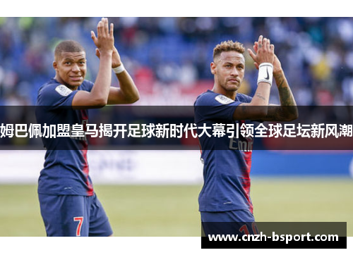 姆巴佩加盟皇马揭开足球新时代大幕引领全球足坛新风潮